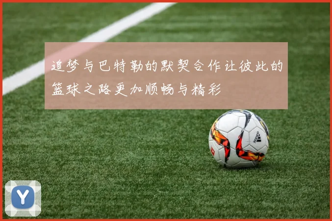 追梦与巴特勒的默契合作让彼此的篮球之路更加顺畅与精彩