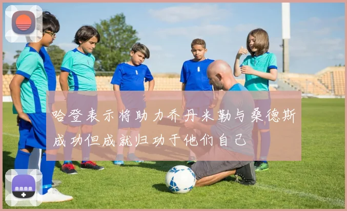 哈登表示将助力乔丹米勒与桑德斯成功但成就归功于他们自己