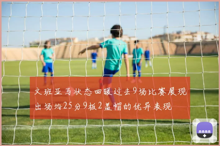 文班亚马状态回暖过去9场比赛展现出场均25分9板2盖帽的优异表现