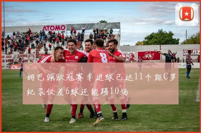 姆巴佩欧冠赛季进球已达11个距C罗纪录仅差6球还能踢10场