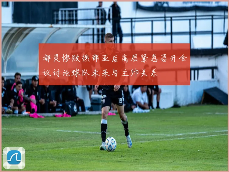 都灵惨败热那亚后高层紧急召开会议讨论球队未来与主帅关系