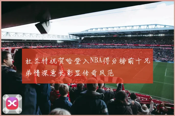 杜兰特祝贺哈登入NBA得分榜前十兄弟情深意长彰显传奇风范