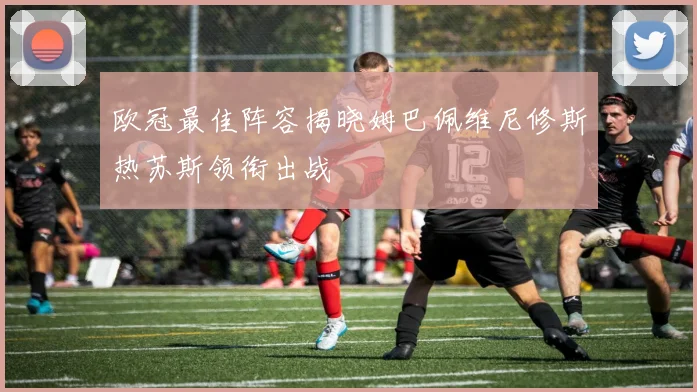 欧冠最佳阵容揭晓姆巴佩维尼修斯热苏斯领衔出战