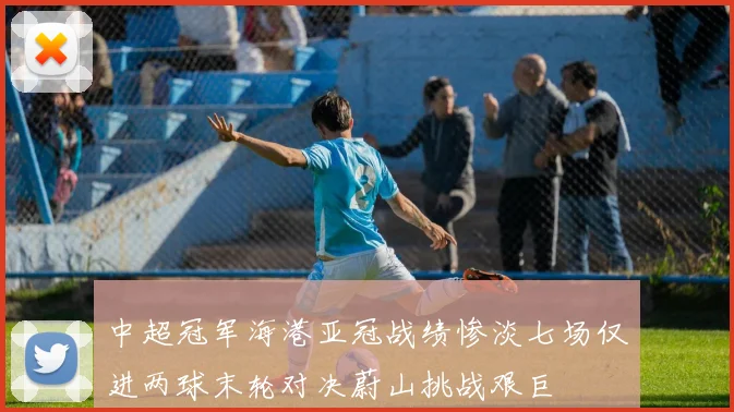 中超冠军海港亚冠战绩惨淡七场仅进两球末轮对决蔚山挑战艰巨