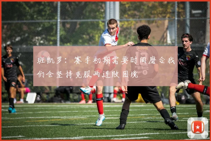 班凯罗：赛季初期需要时间磨合我们会坚持克服两连败困境