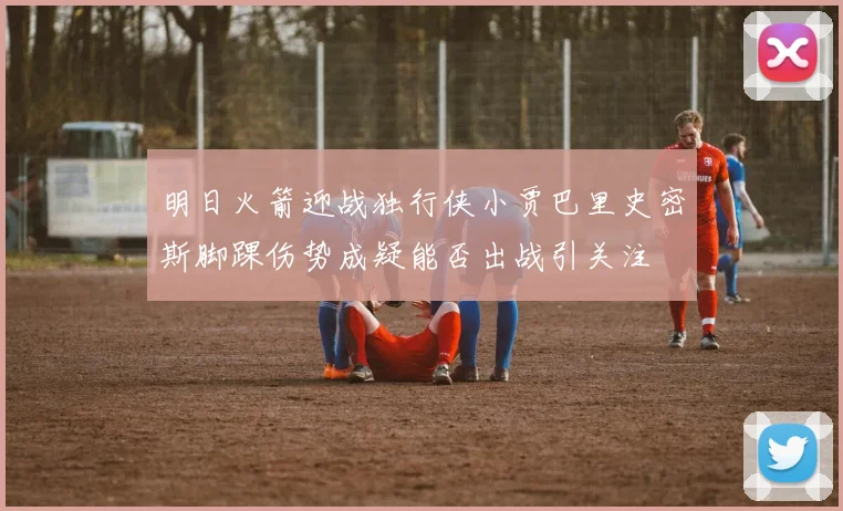 明日火箭迎战独行侠小贾巴里史密斯脚踝伤势成疑能否出战引关注