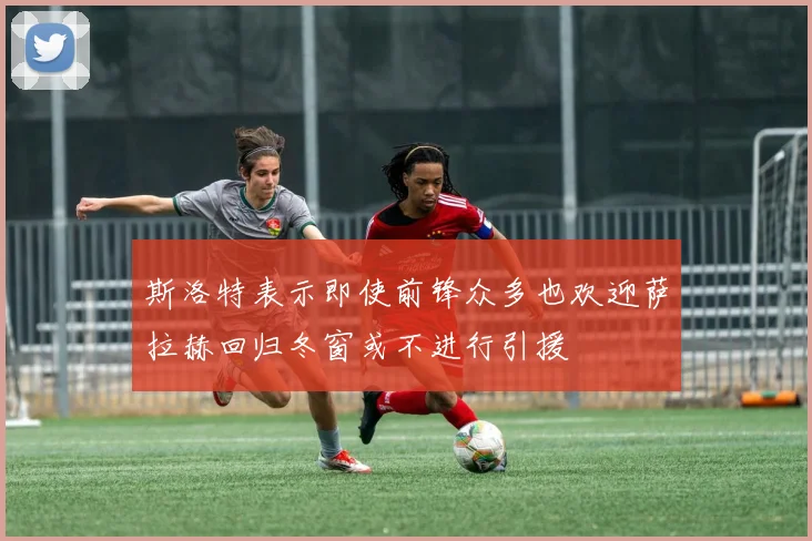 斯洛特表示即使前锋众多也欢迎萨拉赫回归冬窗或不进行引援