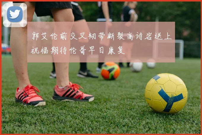 郭艾伦前交叉韧带断裂高诗岩送上祝福期待伦哥早日康复