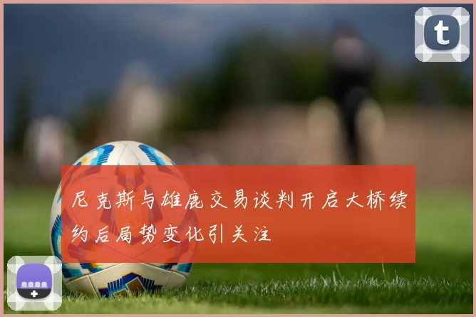 尼克斯与雄鹿交易谈判开启大桥续约后局势变化引关注