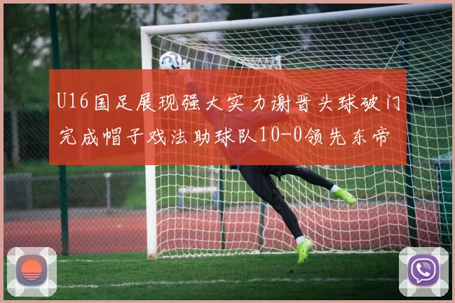U16国足展现强大实力谢晋头球破门完成帽子戏法助球队10-0领先东帝汶