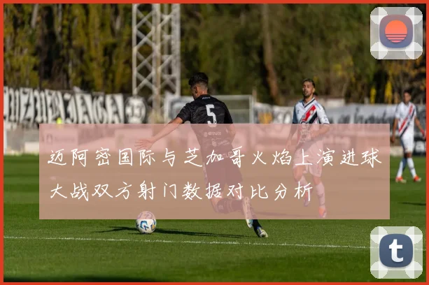 迈阿密国际与芝加哥火焰上演进球大战双方射门数据对比分析