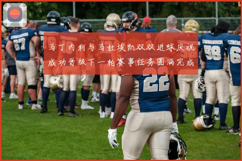 马丁内利与马杜埃凯双双进球庆祝成功晋级下一轮赛事任务圆满完成