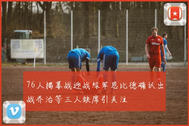 76人揭幕战迎战绿军恩比德确认出战乔治等三人缺席引关注