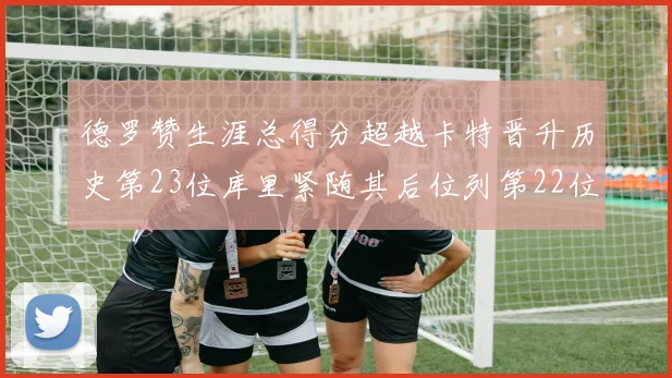 德罗赞生涯总得分超越卡特晋升历史第23位库里紧随其后位列第22位