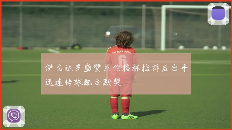 伊戈达罗盛赞杰伦格林挡拆后出手迅速传球配合默契