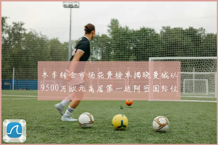 冬季转会市场花费榜单揭晓曼城以9500万欧元高居第一迈阿密国际位列第十一