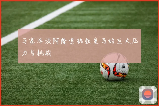 马塞洛谈阿隆索执教皇马的巨大压力与挑战