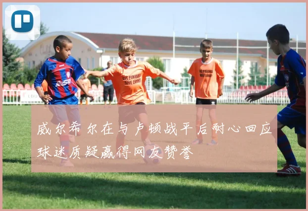 威尔希尔在与卢顿战平后耐心回应球迷质疑赢得网友赞誉