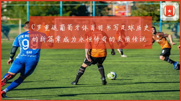 C罗重返葡萄牙体育将书写足球历史的新篇章成为永恒传奇的美丽传说