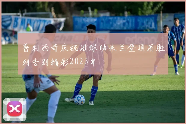 普利西奇庆祝进球助米兰登顶用胜利告别精彩2023年