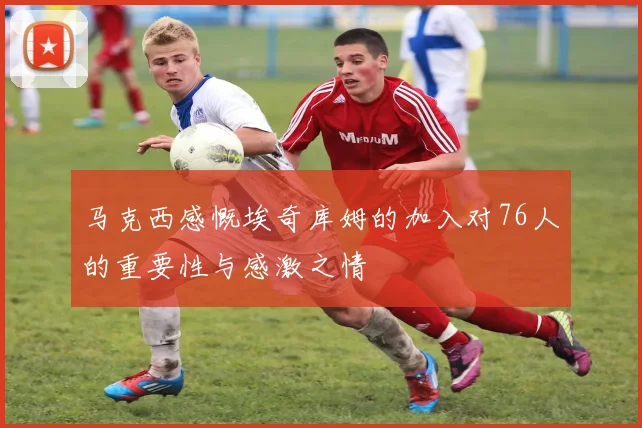 马克西感慨埃奇库姆的加入对76人的重要性与感激之情