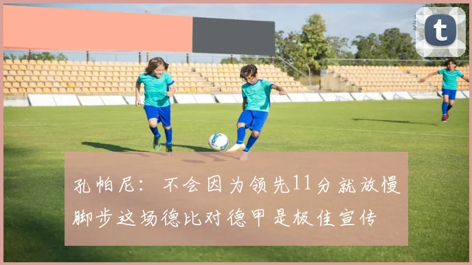 孔帕尼：不会因为领先11分就放慢脚步这场德比对德甲是极佳宣传