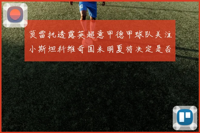 莫雷托透露英超意甲德甲球队关注小斯坦科维奇国米明夏将决定是否回购