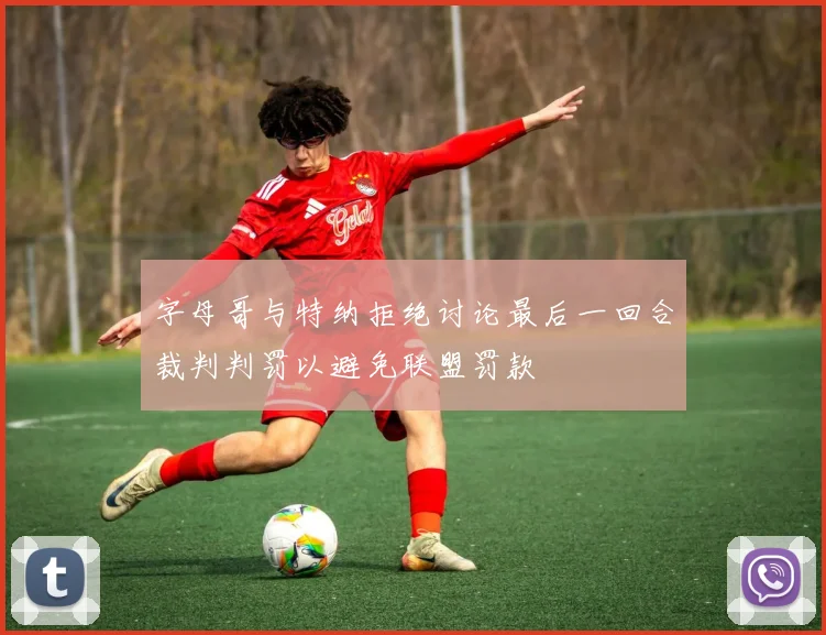 字母哥与特纳拒绝讨论最后一回合裁判判罚以避免联盟罚款