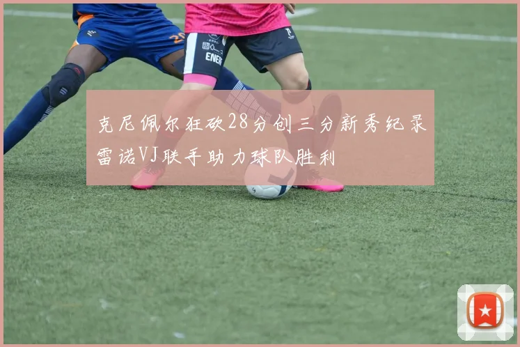 克尼佩尔狂砍28分创三分新秀纪录雷诺VJ联手助力球队胜利