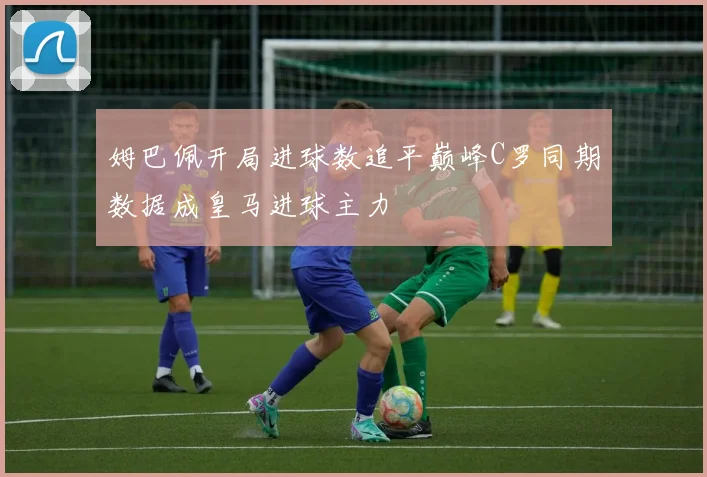 姆巴佩开局进球数追平巅峰C罗同期数据成皇马进球主力