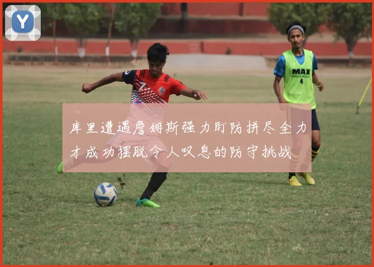 库里遭遇詹姆斯强力盯防拼尽全力才成功摆脱令人叹息的防守挑战