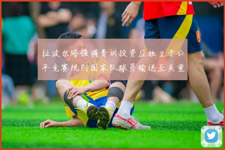 拉波尔塔强调青训投资应独立于公平竞赛规则国家队球员输送至关重要