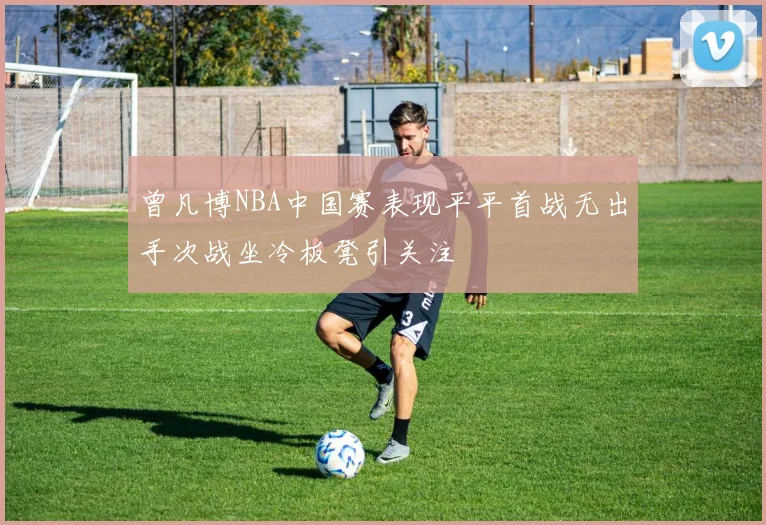 曾凡博NBA中国赛表现平平首战无出手次战坐冷板凳引关注