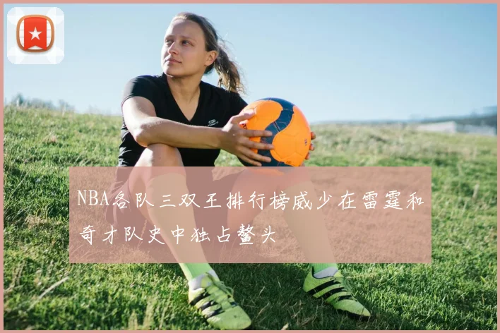 NBA各队三双王排行榜威少在雷霆和奇才队史中独占鳌头
