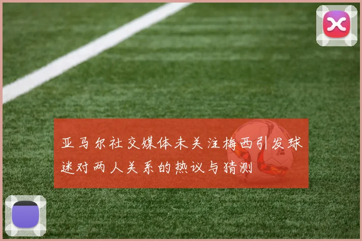 亚马尔社交媒体未关注梅西引发球迷对两人关系的热议与猜测