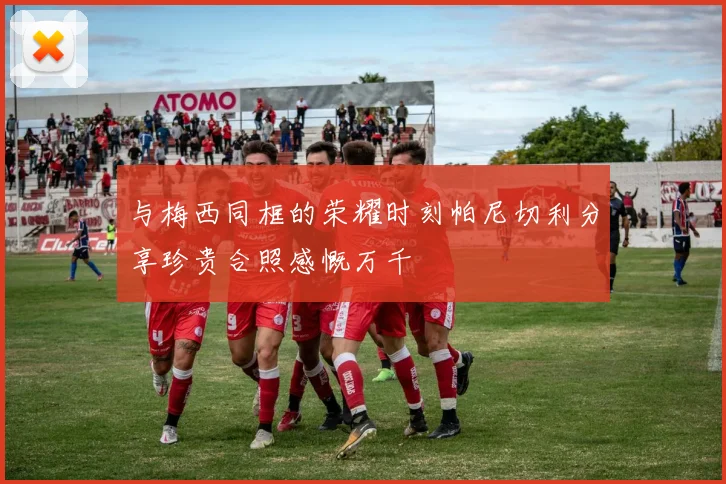 与梅西同框的荣耀时刻帕尼切利分享珍贵合照感慨万千