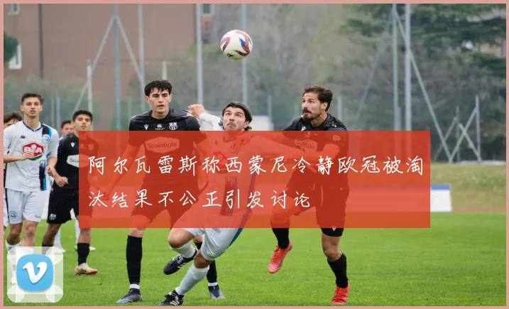 阿尔瓦雷斯称西蒙尼冷静欧冠被淘汰结果不公正引发讨论